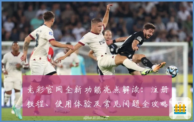 竞彩官网全新功能亮点解读：注册教程、使用体验及常见问题全攻略