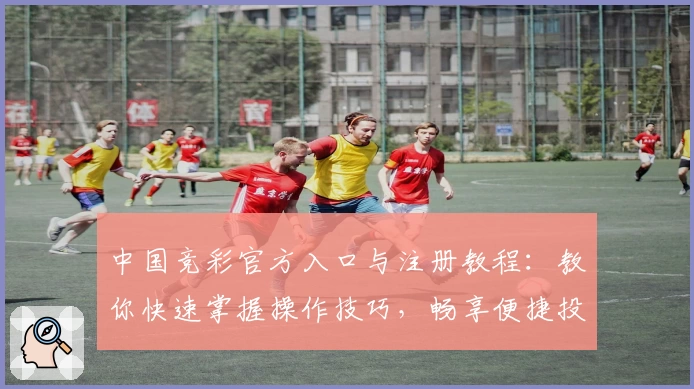 中国竞彩官方入口与注册教程：教你快速掌握操作技巧，畅享便捷投注新体验