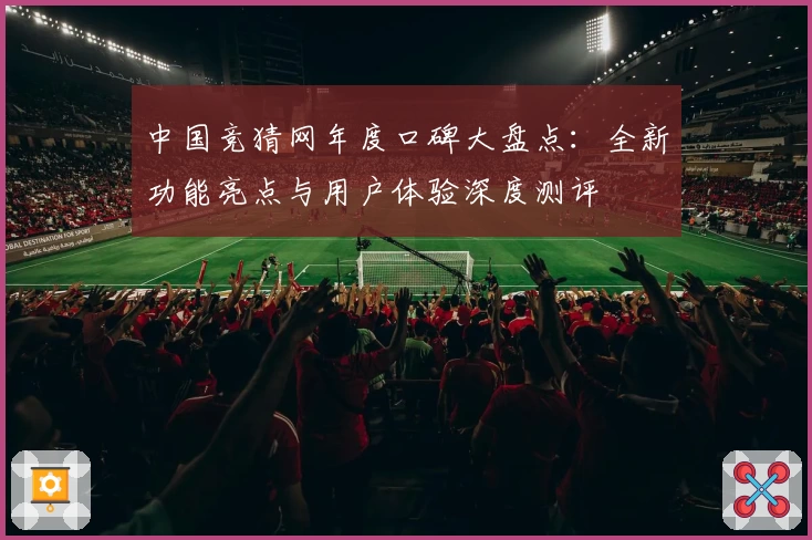 中国竞猜网年度口碑大盘点：全新功能亮点与用户体验深度测评