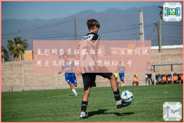 竟彩网首页权威推荐：从注册到使用全流程详解，让您轻松上手