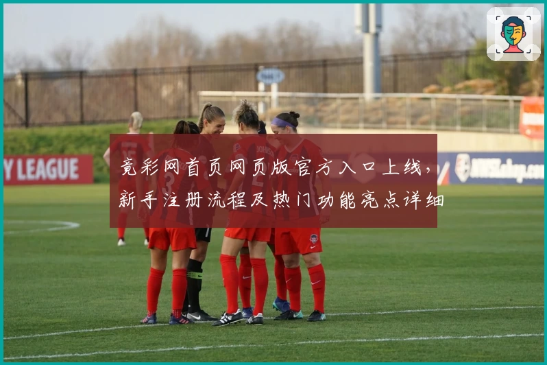 竟彩网首页网页版官方入口上线，新手注册流程及热门功能亮点详细解析