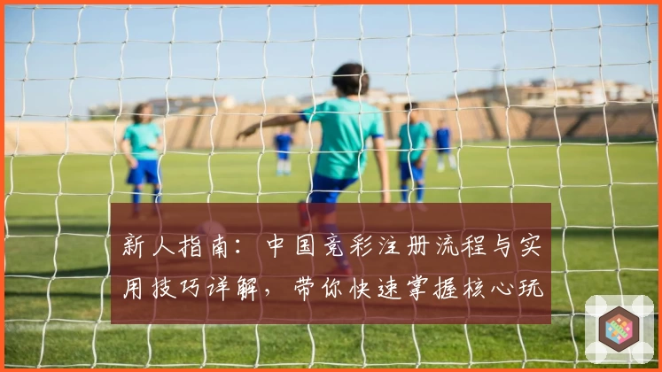新人指南：中国竞彩注册流程与实用技巧详解，带你快速掌握核心玩法
