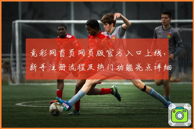 竟彩网首页网页版官方入口上线，新手注册流程及热门功能亮点详细解析