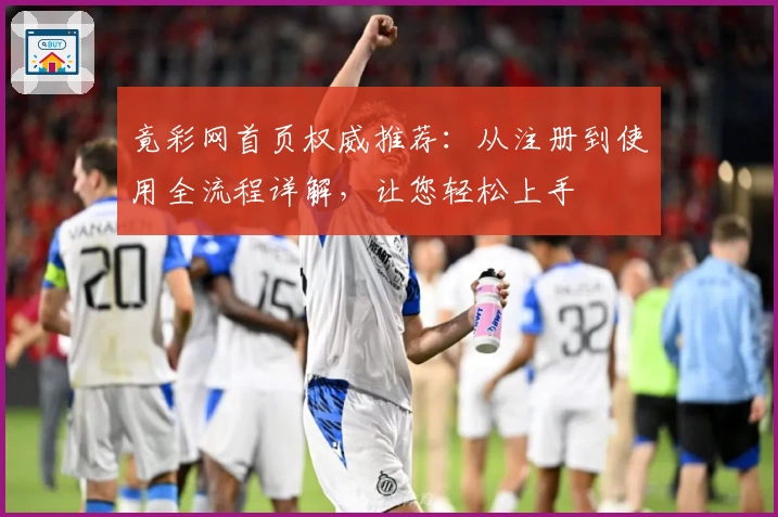 竟彩网首页权威推荐：从注册到使用全流程详解，让您轻松上手