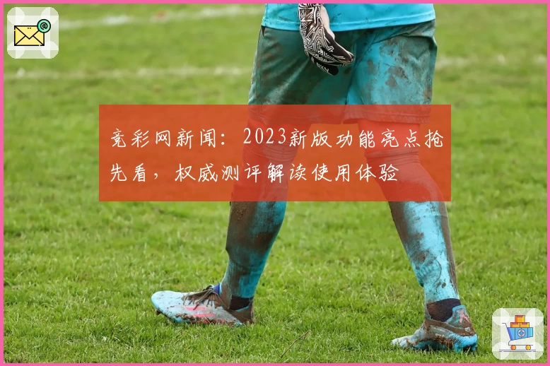 竞彩网新闻：2023新版功能亮点抢先看，权威测评解读使用体验