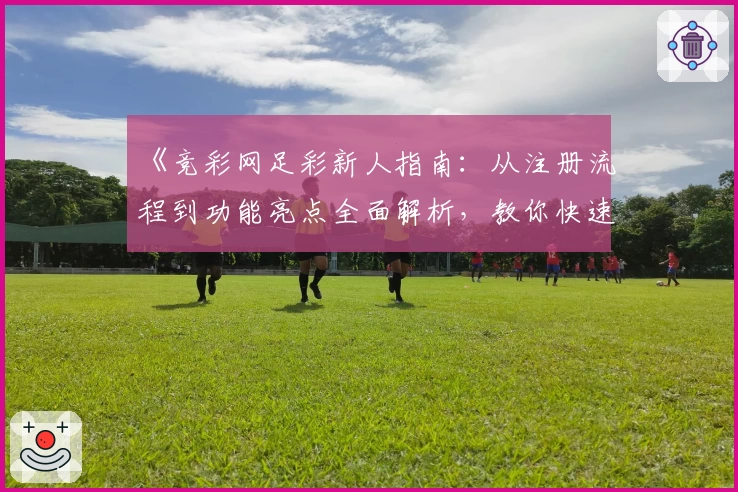 《竞彩网足彩新人指南：从注册流程到功能亮点全面解析，教你快速上手》