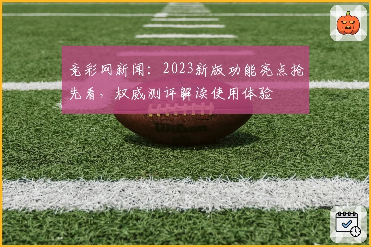 竞彩网新闻：2023新版功能亮点抢先看，权威测评解读使用体验